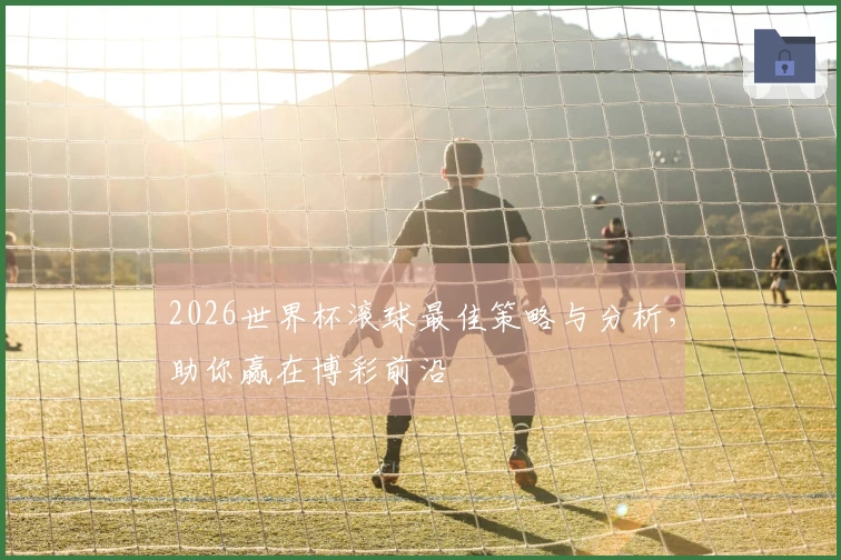 2026世界杯滚球最佳策略与分析，助你赢在博彩前沿
