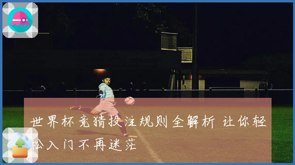世界杯竞猜投注规则全解析 让你轻松入门不再迷茫